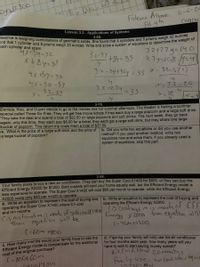 and that 1 cylinder and 8 prisms weigh 35 ounces. Write and solve a system of equations to determine the weight of
Beatrice is weighing combinations of geometric solids. She found that 4 cylinders and 5 prisms weigh 32 ounces
ean
Fatema Albeal: -6-
Pd.4th
ue Quar of
Cogch
Lesson 3.3: Applications of Systems
3-60.
each cylinder and prism.
x+54-32
X +8y=35
32+27y=140
27y=108 1=4
X= 32-5(")
32-5Y +84=35
4X 159-32
32-54732y= 35
%3D
4X=32-5Y
32-54
32-274.
=32-2O
=35
x.
3-79.
Daniela, Kieu, and Duyen decide to go to the movies one hot summer afternoon. The theater is having a summer
special called Three Go Free. They will get free movie tickets if they each buy a large popcorn and a large soft drink.
They take the deal and spend a total of $22.50 on large popcorns and soft drinks. The next week, they go back
again, only this time, they each pay $8.00 for a ticket, they each get a large soft drink, but they share one large
bucket of popcorn. This return trip costs them a total of $37.50.
a. What is the price of a large soft drink and the price of
a large bucket of popcorn?
b. Did you write two equations or did you use another
method? If you used another method, write two
equations now and solve them. If you already used a
system of equations, skip this part.
3-98.
Your family plans to buy a new air conditioner. They can buy the Super Cool X1400 for $800, or they can buy the
Efficient Energy X2000 for $1200. Both models will cool your home equally well, but the Efficient Energy model is
less expensive to operate. The Super Cool X1400 will cost $60 per month to operate, while the Efficient Energy
X2000 costs only $40 per month to operate.
a. Write an equation to represent the cost of buying and
operating the Super Cool X1400 where C= cost
and m= months.
b. Write an equation to represent the cost of buying and
operating the Efficient Energy X2000.
Cis rostandmis Manth of SufercooX146 S Costand mis mantuof EFF
Eneigy X 2000 tran equation wlh
Then equation will be
(=60M +300
(=404+120o
C. How many months would your family have to use the
Efficient Energy model to compensate for the additional
cost of the original purchase?
(-800+60m
d. Figuring your family will only use the air conditioner
for four months each year, how many years will you
have to wait to start saving money overall?
air Cunditiene
Farmily use
zoman me
in
aw Conel
