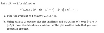 Let f: R²R be defined as
V(x₁, x₂) R² f(x₁, x₂) = x₂ - 2x₁x² + x²-x₁.
a. Find the gradient of f at any (x₁, x2) € R.
b. Using Matlab or Octave plot the gradients and iso-curves of f over [-5,4] x
[-3,3]. You should submit a printout of the plot and the code that you used
to obtain the plot.