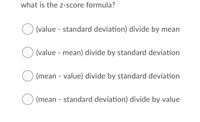 what is the z-score formula?
(value - standard deviation) divide by mean
(value - mean) divide by standard deviation
(mean - value) divide by standard deviation
(mean - standard deviation) divide by value

