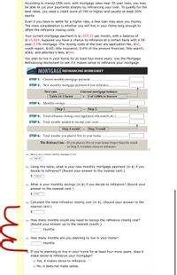 According to money.CNN.com, with mortgage rates near 35-year lows, you may
be able to cut your payments sharply by refinancing your loan. To qualify for the
best rates, you need a credit score of 740 or higher and usually at least 20%
equity.
Even if you have to settle for a higher rate, a new loan may save you money.
The main consideration is whether you will live in your home long enough to
offset the refinance closing costs.
Your current mortgage payment is $1,658.50 per month, with a balance of
$219,800. Suppose you have a chance to refinance at a certain bank with a 30-
year, 5.5% mortgage. The closing costs of the loan are application fee, $90;
credit report, $165; title insurance, 0.4% of the amount financed; title search,
$360; and attorney's fees, $560.
You plan to live in your home for at least four more years. Use the Mortgage
Refinancing Worksheet to see if it makes sense to refinance your mortgage.
MORTGAGE REFINANCING WORKSHEET
STEP 1. Current monthly mortgage payment..
STEP 2. New monthly mortgage payment if you refinance..
Current mortgage balance
x # of 1,000s to borrow
New rate
Table 14-1 factor
STEP 3. Monthly savings...
Step 1.
Step 2.
STEP 4. Total refinance closing costs (appraisal, title search, etc.)..
STEP 5. Total months needed to recoup your costs....
Step 4 result ÷ Step 3 result
STEP 6. Total months you plan to live in your home...
The Bottom LineIf you plan to live in your home longer than the result
in Step 5, it makes sense to refinance.
(a) What is your currently monthly mortgage (in $)?
$ 1658.50
(b) Using this table, what is your new monthly mortgage payment (in $) if you
decide to refinance? (Round your answer to the nearest cent.)
$ 1248.00
(c) What is your monthly savings (in $) if you decide to refinance? (Round your
answer to the nearest cent.)
$ 410.5
(d) Calculate the total refinance closing cost (in $). (Round your answer to the
nearest cent.)
$
(e) How many months would you need to recoup the refinance closing cost?
(Round your answer up to the nearest month.)
months
(e) How many months are you planning to live in your home?
months
) If you're planning to live in your home for at least four more years, does it
make sense to refinance your mortgage?
O Yes, it makes sense to refinance.
O No, it does not make sense.
