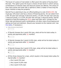 The buyer of a piece of real estate is often given the option of buying down
the loan. This option gives the buyer a choice of loan terms in which various
combinations of interest rates and discount points are offered. The choice of
how many points and what rate is optimal is often a matter of how long the
buyer intends to keep the property.
Darrell Frye is planning to buy an office building at a cost of $982,000. He
must pay 10% down and has a choice of financing terms. He can select from
a 9% 30-year loan and pay 4 discount points, a 9.25% 30-year loan and pay
3 discount points, or a 9.5% 30-year loan and pay 2 discount points. Darrell
expects to hold the building for three years and then sell it. Except for the
three rate and discount point combinations, all other costs of purchasing and
selling are fixed and identical. (Round your answers to the nearest cent. Use
this table, if necessary.)
(a) What is the amount being financed?
2$
(b) If Darrell chooses the 4-point 9% loan, what will be his total outlay in
points and payments after 36 months?
$
(c) If Darrell chooses the 3-point 9.25% loan, what will be his total outlay in
points and payments after 36 months?
2$
(d) If Darrell chooses the 2-point 9.5% loan, what will be his total outlay in
points and payments after 36 months?
$
(e) Of the three choices for a loan, which results in the lowest total outlay for
Darrell after 36 months?
the 4-point 9% loan
O the 3-point 9.25% loan
the 2-point 9.5% loan
