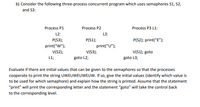 b) Consider the following three-process concurrent program which uses semaphores S1, S2,
and S3:
Process P1
Process P2
Process P3 L1:
L2:
L3:
P(S1);
print(“U");
V(53);
P(S3);
P(S2); print("E");
print("W");
V(S2);
V(S1); goto
L1;
goto L2;
goto L3;
Evaluate if there are initial values that can be given to the semaphores so that the processes
cooperate to print the string UWEUWEUWEUW. If so, give the initial values (identify which value is
to be used for which semaphore) and explain how the string is printed. Assume that the statement
"print" will print the corresponding letter and the statement "goto" will take the control back
to the corresponding level.
