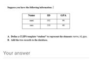 Suppose you have the following information:
Name
ID
GPA
sami
102
90
sara
550
66
A. Define a CLIPS template "student" to represent the elements name, id, gpa.
B. Add the two records to the database.
Your answer
