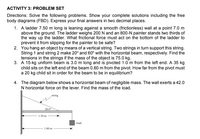 ACTIVITY 3: PROBLEM SET
Directions: Solve the following problems. Show your complete solutions including the free
body diagrams (FBD). Express your final answers in two decimal places.
1. A ladder 7.50 m long is leaning against a smooth (frictionless) wall at a point 7.0 m
above the ground. The ladder weighs 200 N and an 800-N painter stands two thirds of
the way up the ladder. What frictional force must act on the bottom of the ladder to
prevent it from slipping for the painter to be safe?
2. You hang an object by means of a vertical string. Two strings in turn support this string.
String 1 and string 2 make 20° and 60° with the horizontal beam, respectively. Find the
tensions in the strings if the mass of the object is 75.0 kg.
3. A 15-kg uniform beam is 3.0 m long and is pivoted 1.0 m from the left end. A 35 kg
child sits on the left end of the beam 0.60 m from the pivot. How far from the pivot must
a 20 kg child sit in order for the beam to be in equilibrium?
4. The diagram below shows a horizontal beam of negligible mass. The wall exerts a 42.0
N horizontal force on the lever. Find the mass of the load.
string
28.0
1.30 m
load
1,80 m
