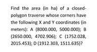 Find the area (in ha) of a closed-
polygon traverse whose corners have
the following X and Y coordinates (in
meters): A (8000.000, 5000.000); B
(2650.000, 4702.906); C (1752.028,
2015.453); D (1912.303, 1511.635)?
