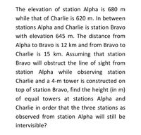 The elevation of station Alpha is 680 m
while that of Charlie is 620 m. In between
stations Alpha and Charlie is station Bravo
with elevation 645 m. The distance from
Alpha to Bravo is 12 km and from Bravo to
Charlie is 15 km. Assuming that station
Bravo will obstruct the line of sight from
station Alpha while observing station
Charlie and a 4-m tower is constructed on
top of station Bravo, find the height (in m)
of equal towers at stations Alpha and
Charlie in order that the three stations as
observed from station Alpha will still be
intervisible?
