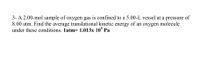 3- A 2.00-mol sample of oxygen gas is confined to a 5.00-L vessel at a pressure of
8.00 atm. Find the average translational kinetic energy of an oxygen molecule
under these conditions. 1atm= 1.013x 10° Pa
