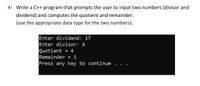 4- Write a C++ program that prompts the user to input two numbers (divisor and
dividend) and computes the quotient and remainder.
(use the appropriate data type for the two numbers).
Enter dividend: 17
Enter divisor: 4
Quotient = 4
= 1
Remainder
Press any key to continue .
