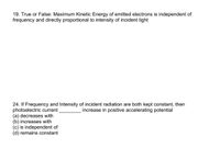 19. True or False: Maximum Kinetic Energy of emitted electrons is independent of
frequency and directly proportional to intensity of incident light
24. If Frequency and Intensity of incident radiation are both kept constant, then
photoelectric current
(a) decreases with
(b) increases with
(c) is independent of
(d) remains constant
increase in positive accelerating potential
