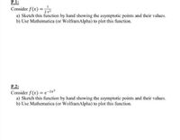 P.1:
Consider f (x) = 2
a) Sketch this function by hand showing the asymptotic points and their values.
b) Use Mathematica (or WolframAlpha) to plot this function.
2x2
P.2:
Consider f (x) = e-2x2
a) Sketch this function by hand showing the asymptotic points and their values.
b) Use Mathematica (or WolframAlpha) to plot this function.
