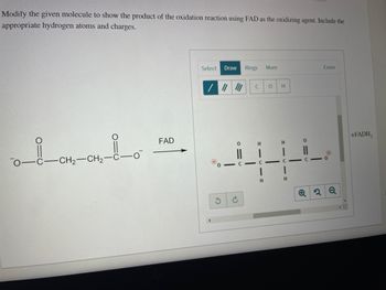 Modify the given molecule to show the product of the oxidation reaction using FAD as the oxidizing agent. Include the
appropriate hydrogen atoms and charges.
Select Draw Rings More
-CH₂-CH₂-C-0
C
с-
+FADH₂
= |
FAD
0
с-
0
H
H
Erase
H