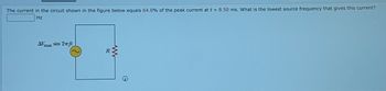 The current in the circuit shown in the figure below equals 64.0% of the peak current at t = 8.50 ms. What is the lowest source frequency that gives this current?
Hz
max
sin 2ft
R
AV
ww