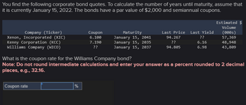 You find the following corporate bond quotes. To calculate the number of years until maturity, assume that
it is currently January 15, 2022. The bonds have a par value of $2,000 and semiannual coupons.
Estimated $
Volume
Company (Ticker)
Xenon, Incorporated (XIC)
Kenny Corporation (KCC)
Williams Company (WICO)
Coupon
6.100
Maturity
January 15, 2041
Last Price
Last Yield
(0005)
7.190
??
January 15, 2035
January 15, 2037
94.267
??
??
57,369
6.16
48,948
94.805
6.98
43,809
What is the coupon rate for the Williams Company bond?
Note: Do not round intermediate calculations and enter your answer as a percent rounded to 2 decimal
places, e.g., 32.16.
Coupon rate
%