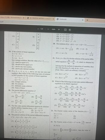 Inbox (13,580) - thomaskielbasins X
).pdf
(A)
Ô
NE
(A) Unique solution
(B) No solution
mm
3
D--
(C) Infinitely many solution
(D) None of these
(C)
14. If the system of linear equations
2x + 3y+4z=1
5x-y+z=4
3x + ay -3z = 3
has a unique solution, then the value of a + 4
(A) must be equal to 0,
(B) should not be equal to 0
(C) can be any real number,
(D) can be any rational number
16. The partial differential equation of
z=f(x+at) - g (x-at) is
dºz
15. If a, b, c, d,, a, b, c, and d, are any non zero real
numbers, then which of the following types of solution
is NOT possible for the system of linear equations.
ax+by+cz=d₁
+by+cz =d₂
ar
d²z d²z
dr du
=a
(A) p+q=0
(C) yp+rq=0
(B) O
e
1
1
(A) xyz,-+-+-=0
y
•
4
2
(C) --
+
17. The first order partial differential equation by eliminat-
ing the arbitary function from z=f(x² - y²¹) is
x
1
X y
18. The general solution of the partial differential equation
x(y-2) p+y³(2-x)q = ='(x - y) is
1 1 1
+
2
02 CREATIVE WRITERS-contract fe X
Z x
2
1 1 1
B)
(D)
X
4
1
(B)
(D)
-+-+
2 / 20
0
0
1 + 1) = 0.
Y
I
70
at dx
a²z Əºz
+
di dx²
(B) yp+xq=0
(D) 2y'p + 3x³q=0
=0
0
-a
100%
+
(A) r²¹+ y²= (r² =y')
(B) x²+z=(r² – z²)
(C) x²-y²=(− z²³)
(D) -2=(x−y² − z³)
20. The solution of (p-q) (z-xp-y q) = 1 is
(B) z= axby
Untitled (4)
(A) z= ax by +
(C) z= ax + by
(A) X(x)=ce²
(C) X(x) = c(i)
21. If u(x, y) = X(x). Y(y) be the solution of the partial differ-
du du
ential equation 4 +5. = 0, which is obtained by
əx dy
(C) -3
(D)
solving it by the method of separation of variables, then
X(x) (the function of x only in u(x, y)) is
[Note: Here c and k are arbitrary constants]
a²u d'u
(B) 3- -4. +5
dr² əxəy dy²
(A)
1
a+b
22. Which of the following second order partial differential
equations is an elliptic equation?
d'u d'u d'u du du
(A) 3- +4
5 +7
dr² dxdy
dx dy
d'u d'u
+4-
Əxəy
d'u
f(x) = +
+2
0≤x≤lis
(A) 1
(C) 0
+5
(D) z= ax + by +
d'u du
(B) X(x) = ce
(D) X(x) = ce
dx
au
du
+
Әхду ду dx
(B)
(D)
(B)
+
4x-
du
ax
du
ди
+5.
24. The Fourier series of f(x) = e in the
(0, 2n) is
+
= 6x²y
du
23. The Fourier cosine series of the function f(x) =
11/10
A
= 6.xy²
a-b
19
42
0
interval
Σα a, cos nx+b, sin nex, then the value of
+Σ
N