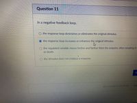 Question 11
In a negative feedback loop,
the response loop diminishes or eliminates the original stimulus.
the response loop increases or enhances the original stimulus.
the regulated variable moves farther and farther from the setpoint, often resulting in
or death.
the stimulus docs not produce a response.
Sul
Quiz saved at 10:41am
