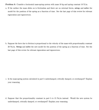 Problem 9. Consider a horizontal mass-spring system with mass 10 kg and spring constant 10 N/m.
a. If the surface the mass slides on is frictionless and there are no external forces, setup and solve the
model for the position of the spring as a function of time. See the last page of this review for relevant
eigenvalues and eigenvectors.
b. Suppose the force due to friction is proportional to the velocity of the mass with proportionality constant
20 Ns/m. Setup and solve the new model for the position of the spring as a function of time. See the
last page of this review for relevant eigenvalues and eigenvectors.
c. Is the mass-spring system calculated in part b underdamped, critically damped, or overdamped? Explain
your reasoning.
d. Suppose that the proportionality constant in part b is 15 Ns/m instead. Would the new system be
underdamped, critically damped, or overdamped? Explain your reasoning.
