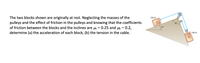 The two blocks shown are originally at rest. Neglecting the masses of the
pulleys and the effect of friction in the pulleys and knowing that the coefficients
of friction between the blocks and the inclines are ls = 0.25 and = 0.2,
determine (a) the acceleration of each block, (b) the tension in the cable.
200 lb
90°
20°
300 lb
В
