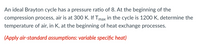 An ideal Brayton cycle has a pressure ratio of 8. At the beginning of the
compression process, air is at 300 K. If Tmax in the cycle is 1200 K, determine the
temperature of air, in K, at the beginning of heat exchange processes.
(Apply air-standard assumptions: variable specific heat)
