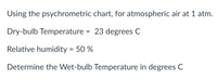 Using the psychrometric chart, for atmospheric air at 1 atm.
Dry-bulb Temperature = 23 degrees C
Relative humidity = 50 %
Determine the Wet-bulb Temperature in degrees C