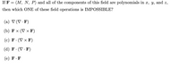 If F = (M, N, P) and all of the components of this field are polynomials in x, y, and z,
then which ONE of these field operations is IMPOSSIBLE?
(a) V (V · F)
(b) F × (V × F)
(с) F:(V x F)
(d) F· (V · F)
(е) F.F
