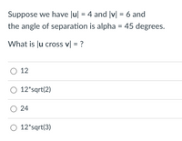 Suppose we have Ju| = 4 and |v| = 6 and
%3D
%3D
the angle of separation is alpha = 45 degrees.
What is Ju cross v| = ?
O 12
O 12*sqrt(2)
O 24
O 12*sqrt(3)
