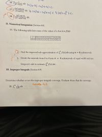 16.
x2-5x+6
5x² +20x+6
17.
x3+2x2+x
2x3-4x-8
18.
dx
(x2-x)(x²+4)
II. Numerical Integration (Section 8.8)
19. The following table lists some of the values of a functionƒ (x)
Find the trapezoid rule approximation of f ƒ(x) dx using n = 4 subintervals.
a.
b. Divide the intervals from 0 to 8 into n = 4 subintervals of equal width and use
Simpson's rule to estimate f(x) dx .
III. Improper Integrals (Section 8.9)
Determine whether or not the improper integrals converge. Evaluate those that do converge.
Cunurse to2
20. E dx
