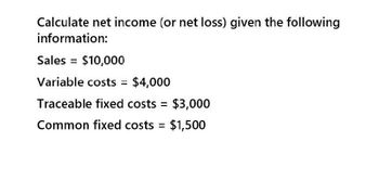 Calculate net income (or net loss) given the following
information:
Sales = $10,000
Variable costs = $4,000
Traceable fixed costs = $3,000
Common fixed costs = $1,500