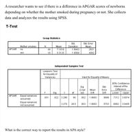 A researcher wants to see if there is a difference in APGAR scores of newborns
depending on whether the mother smoked during pregnancy or not. She collects
data and analyzes the results using SPSS.
T-Test
Group Statistics
Std.
Std. Error
Mother smokes
Mean
7.1818
Deviation
Mean
APGAR
no
44
1.9443
.2931
yes
16
5.3125
1.9568
.4892
Independent Samples Test
Levene's Test
for Equality of
Variances
t-test for Equality of Means
95% Confidence
Std.
Interval of the
Sig.
(2-tail
ed)
Mean
Error
Difference
F
Sig.
df
Diff.
Diff.
Lower
Upper
APGAR
Equal variances
.051
.822
3.288
58
.002
1.8693
.5686
.7312
3.0074
assumed
Equal variances
not assumed
3.278
26.5
.003
1.8693
.5703
.6982
3.0405
What is the correct way to report the results in APA style?
