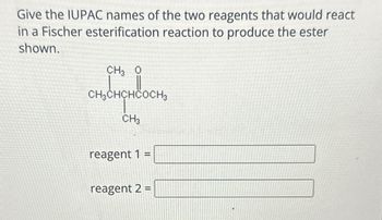 Give the IUPAC names of the two reagents that would react
in a Fischer esterification reaction to produce the ester
shown.
CH3 0
CH3CHCHCOCH3
CH3
reagent 1
=
reagent 2 =