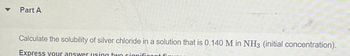 Part A
Calculate the solubility of silver chloride in a solution that is 0.140 M in NH3 (initial concentration).
Express your answer using two significant fi