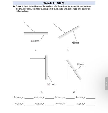 Week 13 SGM
1) A ray of light is incident on the surface of a flat mirror as shown in the pictures
below. For each, identify the angles of incidence and reflection and draw the
reflected ray.
Mirror
a.
b.
C.
Mirror
Oincident a
Oincident b=
O incident c=
Oreflect a
=
Oreflect b
=
Oreflect=
Mirror
Mirror
d.
O incident d=
Oreflect d
=