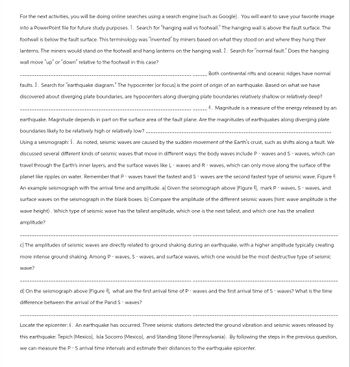 For the next activities, you will be doing online searches using a search engine (such as Google). You will want to save your favorite image
into a PowerPoint file for future study purposes. 1. Search for "hanging wall vs footwall." The hanging wall is above the fault surface. The
footwall is below the fault surface. This terminology was "invented" by miners based on what they stood on and where they hung their
lanterns. The miners would stand on the footwall and hang lanterns on the hanging wall. 2. Search for "normal fault." Does the hanging
wall move "up" or "down" relative to the footwall in this case?
Both continental rifts and oceanic ridges have normal
faults. 3. Search for "earthquake diagram." The hypocenter (or focus) is the point of origin of an earthquake. Based on what we have
discovered about diverging plate boundaries, are hypocenters along diverging plate boundaries relatively shallow or relatively deep?
4. Magnitude is a measure of the energy released by an
earthquake. Magnitude depends in part on the surface area of the fault plane. Are the magnitudes of earthquakes along diverging plate
boundaries likely to be relatively high or relatively low?
Using a seismograph: 5. As noted, seismic waves are caused by the sudden movement of the Earth's crust, such as shifts along a fault. We
discussed several different kinds of seismic waves that move in different ways: the body waves include P-waves and S-waves, which can
travel through the Earth's inner layers, and the surface waves like L-waves and Rwaves, which can only move along the surface of the
planet like ripples on water. Remember that P-waves travel the fastest and S-waves are the second fastest type of seismic wave. Figure 4:
An example seismograph with the arrival time and amplitude. a) Given the seismograph above (Figure 4), mark P-waves, S-waves, and
surface waves on the seismograph in the blank boxes. b) Compare the amplitude of the different seismic waves (hint: wave amplitude is the
wave height). Which type of seismic wave has the tallest amplitude, which one is the next tallest, and which one has the smallest
amplitude?
c) The amplitudes of seismic waves are directly related to ground shaking during an earthquake, with a higher amplitude typically creating
more intense ground shaking. Among P-waves, S-waves, and surface waves, which one would be the most destructive type of seismic
wave?
d) On the seismograph above (Figure 4), what are the first arrival time of P-waves and the first arrival time of S-waves? What is the time
difference between the arrival of the Pand S-waves?
Locate the epicenter: 6. An earthquake has occurred. Three seismic stations detected the ground vibration and seismic waves released by
this earthquake: Tepich (Mexico), Isla Socorro (Mexico), and Standing Stone (Pennsylvania). By following the steps in the previous question,
we can measure the P - S arrival time intervals and estimate their distances to the earthquake epicenter.