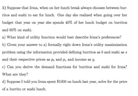 1) Suppose that Irma, when on her lunch break always chooses between bur-
ritos and sushi to eat for lunch. One day she realized when going over her
budget that year on year she spends 40% of her lunch budget on burritos
and 60% on sushi.
a) What kind of utility function would best describe Irma's preferences?
b) Given your answer to a) formally right down Irma's utility maximization
problem using the information provided defining burritos as b and sushi as s
and their respective prices as p, and p, and income as y.
c) Can you derive the demand functions for burritos and sushi for Irma?
What are they?
d) Suppose I told you Irma spent $1000 on lunch last year, solve for the price
of a burrito or sushi lunch.
