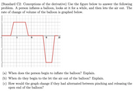 (Standard C2: Conceptions of the derivative) Use the figure below to answer the following
problem. A
rate of change of volume of the balloon is graphed below.
person
inflates a balloon, looks at it for a while, and then lets the air out. The
15
20
(a) When does the person begin to inflate the balloon? Explain.
(b) When do they begin to the let the air out of the balloon? Explain.
(c) How would the graph change if they had alternated between pinching and releasing the
open end of the balloon?
