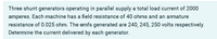 Three shunt generators operating in parallel supply a total load current of 2000
amperes. Each machine has a field resistance of 40 ohms and an armature
resistance of 0.025 ohm. The emfs generated are 240, 245, 250 volts respectively.
Determine the current delivered by each generator.

