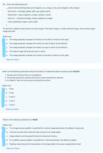 56. Given the following kernel:
__kernel void something (read_only image2d_t src_image, write_only image2d_t dst_image) {
int2 coord = (int2) (get_global_id(0), get_global_id(1));
float4 pixel = read_imagef(src_image, sampler, coord);
pixel.xyz -= (float)coord.y/get_image_height(src_image);
write_imagef(dst_image, coord, pixel);
}
The kernel is called for each pixel of an input image. If the input image is a white coloured image, what will the output
image look like?
Select one:
a. The image gradually changes from black (on the left) to white (on the right)
b. The image gradually changes from white (on top) to black (at the bottom)
c. The image gradually changes from black (on top) to white (at the bottom)
d. The output image will be purely grey in colour
e. The image gradually changes from white (on the left) to black (on the right)
Clear my choice
Which of the following statements about the OpenCL fundamental data structures is/are FALSE?
1. Kernels are functions that run on platforms.
2. Command queues are used by the host to send commands to devices.
3. An OpenCL host can only access one device at a time.
Select one:
a. 1 only.
b. 2 only
c. 2 and 3
d. 1 and 2
e. 1 and 3
Clear my choice
Which of the following statements is TRUE?
Select one:
a. If no image access qualifier is specified for a kernel image parameter, the default is read_only
b. A kernel can have both read and write access to an image object
c. Image objects can be passed the kernel using local memory
d. If no address space qualifier is specified for a kernel parameter, the default is global
e. Reading values beyond the boundaries of an image object will cause a segmentation fault
Clear my choice