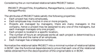 Considering the un-normalized relational table PROJECT below:
PROJECT (ProjectTitle, EmpeName, ManagerName, Location, HoursWork,
ManagerPhone)
The attributes of PROJECT table satisfy the following properties:
Each project has many employees,
Each employee may involve in one or more projects,
Projects are managed by managers; there are many managers in the
company, hence a project may be assigned to any one of the managers, but
each manager manages only one project.
Each project is located in a specific location,
The number of hours an employee works at each project is determined by a
project title and the name of an employee.
Each manager has a telephone number.
Normalize the relational table PROJECT into a minimal number of relational tables
in BCNF. Use the functional dependencies to prove that each one of the relational
tables obtained from the decomposition of the original table is in BCNF.
