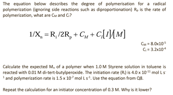 The equation below describes the degree of polymerisation for a radical
polymerization (ignoring side reactions such as diproportionation) Rp is the rate of
polymerization, what are CM and C₁?
1/X = R₁/2R + CM+C₂[I]{[M]
CM = 8.0x10-5
C₁ = 3.2x10-4
Calculate the expected M, of a polymer when 1.0 M Styrene solution in toluene is
reacted with 0.01 M di-tert-butylperoxide. The initiation rate (R₁) is 4.0 x 10-11 mol L s
1 and polymerization rate is 1.5 x 10-7 mol L s¹. Use the equation from Q8.
Repeat the calculation for an initiator concentration of 0.3 M. Why is it lower?