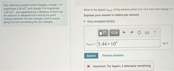 Two stationary positive point charges, charge 1 of
magnitude 3.30 nC and charge 2 of magnitude
1.90 nC, are separated by a distance of 44.0 cm.
An electron is released from rest at the point
midway between the two charges, and it moves
along the line connecting the two charges.
What is the speed Ufinal of the electron when it is 10.0 cm from charge 1?
Express your answer in meters per second.
▸ View Available Hint(s)
ΨΕ ΑΣΦ
Ufinal=5.44.106
Submit Previous Answers
* Incorrect; Try Again; 3 attempts remaining
m/s