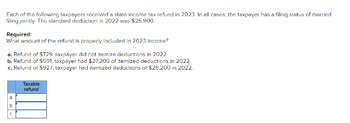 Fach of the following taxpayers received a state income tax refund in 2023 In all cases, the taxpayer has a filing status of married
filing jointly. The standard deduction in 2022 was $25,900.
Required:
What amount of the refund is properly included in 2023 income?
a. Refund of $729; taxpayer did not itemize deductions in 2022
b. Refund of $591; taxpayer had $27,200 of itemized deductions in 2022.
c. Refund of $927;, taxpayer had itemized deductions of $26,200 in 2022.
C
Taxable
refund