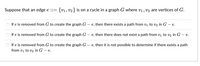 Suppose that an edge e ::= {v1, V2} is on a cycle in a graph G where v1, v2 are vertices of G.
If e is removed from G to create the graph G
e, then there exists a path from vị to v2 in G – e.
If e is removed from G to create the graph G
- e, then there does not exist a path from v1 to v2 in G – e.
If e is removed from G to create the graph G – e, then it is not possible to determine if there exists a path
from vị to v2 in G – e.
