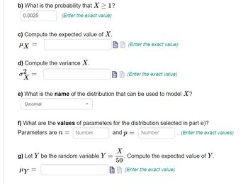 b) What is the probability that X ≥ 1?
0.0025
(Enter the exact value)
c) Compute the expected value of X.
μ.Χ
d) Compute the variance X.
of
=
(Enter the exact value)
e) What is the name of the distribution that can be used to model X?
Binomial
g) Let Y be the random variable Y =
μy =
(Enter the exact value)
f) What are the values of parameters for the distribution selected in part e)?
Parameters are n = Number
and p = Number
X
50
. (Enter the exact values)
Compute the expected value of Y.
(Enter the exact value)