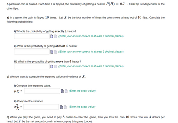 A particular coin is biased. Each time it is flipped, the probability of getting a head is P(H) = 0.7 . Each flip is independent of the
other flips.
a) In a game, the coin is flipped 10 times. Let X be the total number of times the coin shows a head out of 10 flips. Calculate the
following probabilities:
i) What is the probability of getting exactly 4 heads?
ii) What is the probability of getting at most 4 heads?
iii) What is the probability of getting more than 4 heads?
i) Compute the expected value.
"x=
(Enter your answer correct to at least 3 decimal places)
ii) Compute the variance.
b) We now want to compute the expected value and variance of X.
34
(Enter your answer correct to at least 3 decimal places)
=
(Enter your answer correct to at least 3 decimal places)
(Enter the exact value)
(Enter the exact value)
c) When you play the game, you need to pay 8 dollars to enter the game, then you toss the coin 10 times. You win 4 dollars per
head. Let Y be the net amount you win when you play this game (once).