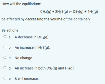 How will the equilibrium:
CH4(g) + 2H₂S(g) = CS₂(g) + 4H2(g)
be affected by decreasing the volume of the container?
Select one:
O a. A decrease in CH4(g)
O b. An increase in H₂S(g).
O c. No change
O d. An increase in both CS₂(g) and H₂(g)
Oe. Kwill increase.