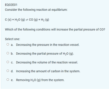 EQ02E01
Consider the following reaction at equilibrium:
C (s) + H₂O (g) = CO (g) + H₂ (g)
Which of the following conditions will increase the partial pressure of CO?
Select one:
a. Decreasing the pressure in the reaction vessel.
O b. Decreasing the partial pressure of H₂O (g).
O c. Decreasing the volume of the reaction vessel.
Increasing the amount of carbon in the system.
Oe. Removing H₂O (g) from the system.