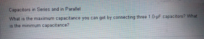 Capacitors in Series and in Parallel
What is the maximum capacitance you can get by connecting three 1.0-uF capacitors? What
is the minimum capacitance?
