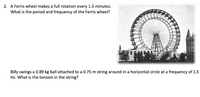 2. A Ferris wheel makes a full rotation every 1.5 minutes.
What is the period and frequency of the Ferris wheel?
Billy swings a 0.89 kg ball attached to a 0.75 m string around in a horizontal circle at a frequency of 1.5
Hz. What is the tension in the string?
