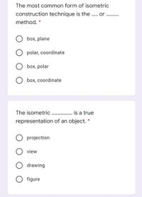 The most common form of isometric
construction technique is the . or
method.
box, plane
polar, coordinate
box, polar
box, coordinate
The isometric .. . is a true
representation of an object. *
O projection
view
drawing
O figure
