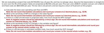 We are evaluating a project that costs $1,740,000, has a 6-year life, and has no salvage value. Assume that depreciation is straight-lin
to zero over the life of the project. Sales are projected at 86,700 units per year. Price per unit is $38.07, variable cost per unit is $23.3
and fixed costs are $821,000 per year. The tax rate is 22 percent, and we require a return of 9 percent on this project.
a. Calculate the base-case operating cash flow and NPV.
Note: Do not round intermediate calculations and round your answers to 2 decimal places, e.g., 32.16.
b. What is the sensitivity of NPV to changes in the sales figure?
Note: Do not round intermediate calculations and round your answer to 3 decimal places, e.g., 32.161.
c. If there is a 250-unit decrease in projected sales, how much would the NPV change?
Note: A negative answer should be indicated by a minus sign. Do not round intermediate calculations and round your
answer to 2 decimal places, e.g., 32.16.
d. What is the sensitivity of OCF to changes in the variable cost figure?
Note: A negative answer should be indicated by a minus sign. Do not round intermediate calculations and round your
answer to the nearest whole number, e.g., 32.
e. If there is a $1 decrease in estimated variable costs, how much would the OCF change?
Note: Do not round intermediate calculations and round your answer to the nearest whole number, e.g., 32.