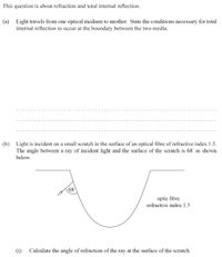 This question is about refraction and total internal reflection.
(a) Light travels from one optical medium to another. State the conditions necessary for total
internal reflection to occur at the boundary between the two media.
(b) Light is incident on a small scratch in the surface of an optical fibre of refractive index 1.5.
The angle between a ray of incident light and the surface of the scratch is 68 as shown
below.
68
optic fibre
refractive index 1.5
(i)
Calculate the angle of refraction of the ray at the surface of the scratch.
